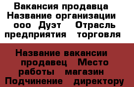 Вакансия продавца › Название организации ­ ооо “Дуэт“ › Отрасль предприятия ­ торговля › Название вакансии ­ продавец › Место работы ­ магазин › Подчинение ­ директору › Возраст от ­ 18 › Возраст до ­ 65 - Приморский край, Владивосток г. Работа » Вакансии   . Приморский край,Владивосток г.